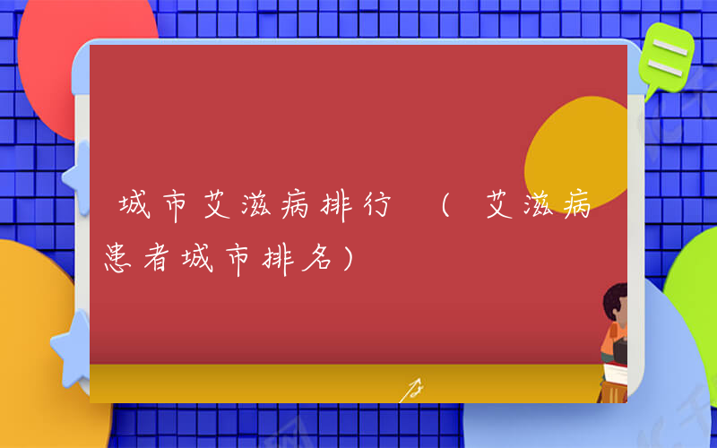 城市艾滋病排行 (艾滋病患者城市排名)